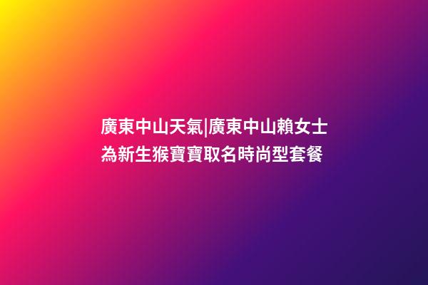 廣東中山天氣|廣東中山賴女士為新生猴寶寶取名時尚型套餐-第1張-公司起名-玄機派